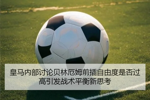 皇马内部讨论贝林厄姆前插自由度是否过高引发战术平衡新思考
