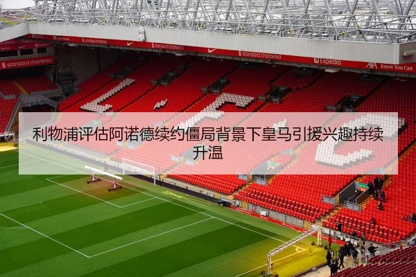 利物浦评估阿诺德续约僵局背景下皇马引援兴趣持续升温