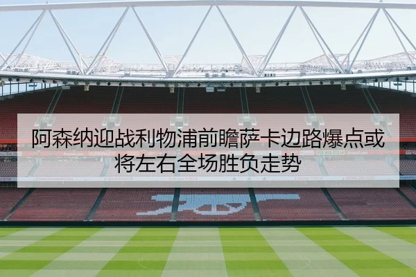 阿森纳迎战利物浦前瞻萨卡边路爆点或将左右全场胜负走势